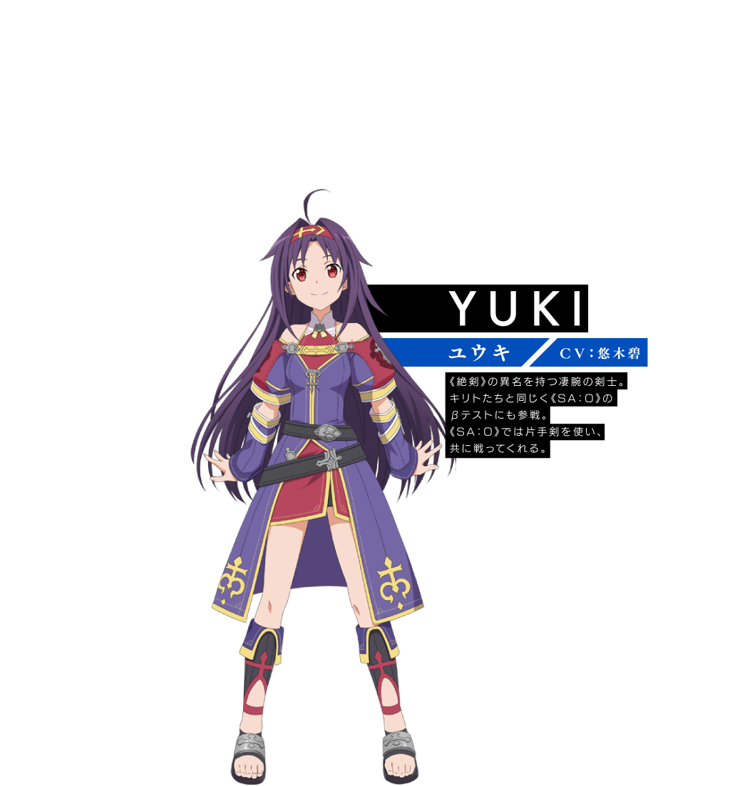 【YUKI ユウキ】〈ＣＶ：悠木碧〉《絶剣》の異名を持つ凄腕の剣士。キリトたちと同じく《SA：O》のβテストにも参戦。《SA：O》では片手剣を使い、共に戦ってくれる。
